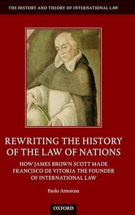 Rewriting The History Of The Law Of Nations: How James Brown Scott Made Francisco De Vitoria The Founder Of International Law-..