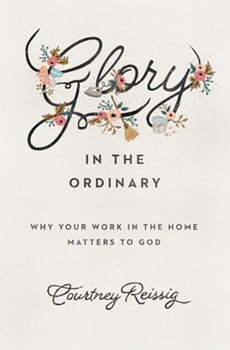 Glory In The Ordinary: Why Your Work In The Home Matters To God-..