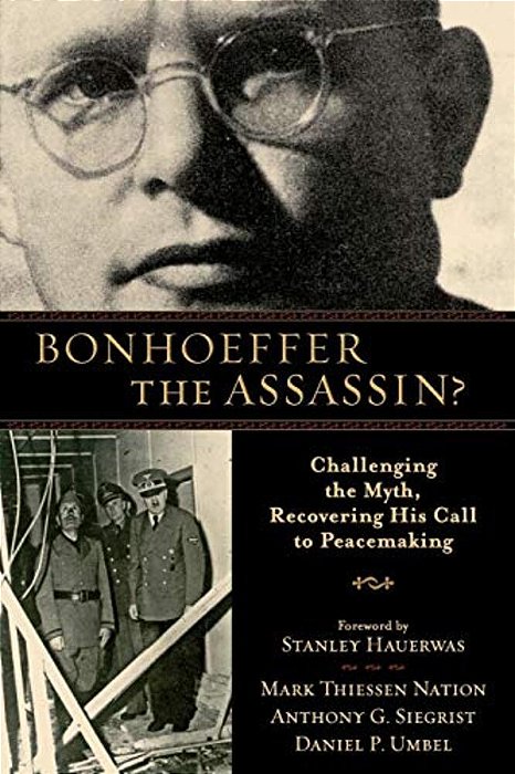 Bonhoeffer The Assassin?: Challenging The Myth, Recovering His Call To Peacemaking-..