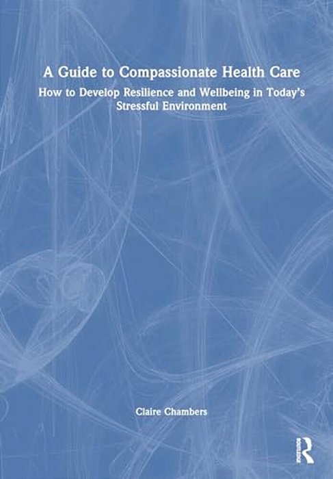 A Guide To Compassionate Healthcare: How To Develop Resilience And Wellbeing In Today's Stressful Environment-..