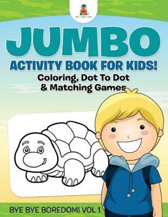 Jumbo Activity Book For Kids! Coloring, Dot To Dot & Matching Games Bye Bye Boredom! Vol 1-..