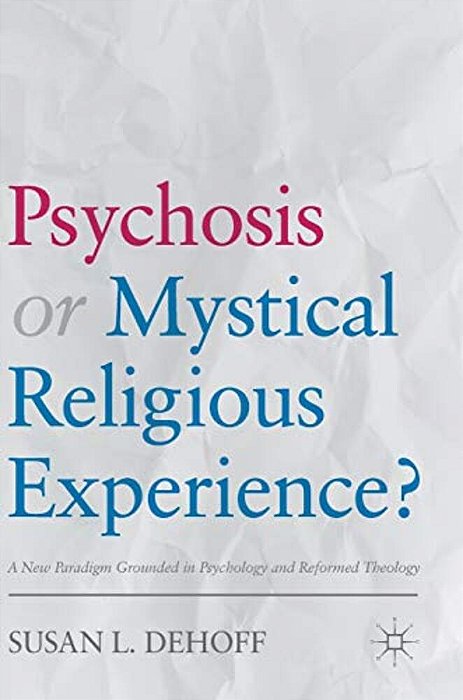 Psychosis Or Mystical Religious Experience?: A New Paradigm Grounded In Psychology And Reformed Theology-..