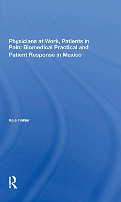 Physicians At Work, Patients In Pain: Biomedical Practice And Patient Response In Mexico-..