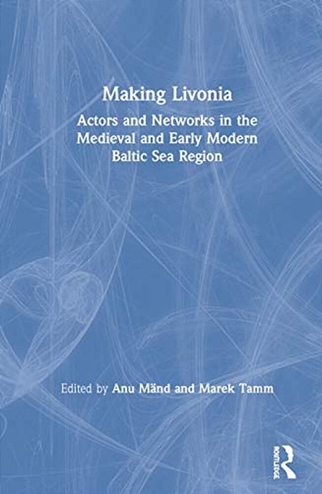 Making Livonia: Actors And Networks In The Medieval And Early Modern Baltic Sea Region-..