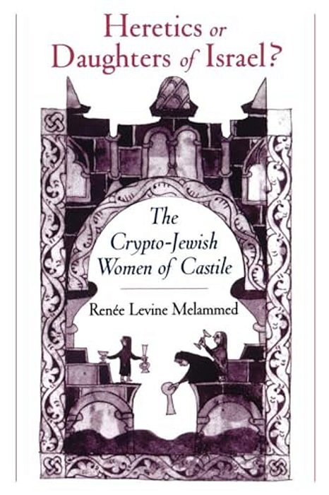 Heretics Or Daughters Of Israel?: The Crypto-Jewish Women Of Castile-..