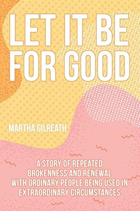 Let It Be For Good: A Story Of Repeated Brokenness And Renewal With Ordinary People Being Used In Extraordinary Circumstances-..