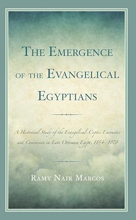 Emergence Of The Evangelical Egyptians: A Historical Study Of The Evangelical-Coptic Encounter And Conversion In Late Ottoman Egypt, 1854-1878-..