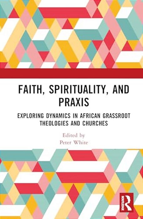 Faith, Spirituality, And Praxis: Exploring Dynamics In African Grassroots Theologies And Churches-..
