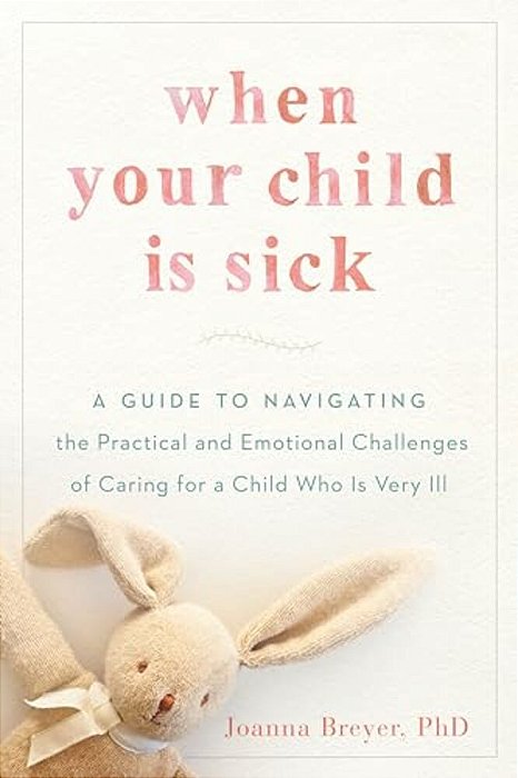 When Your Child Is Sick: A Guide To Navigating The Practical And Emotional Challenges Of Caring For A Child Who Is Very Ill-..