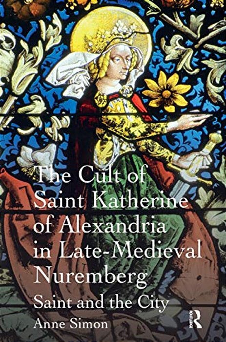 The Cult Of Saint Katherine Of Alexandria In Late-Medieval Nuremberg: Saint And The City-..
