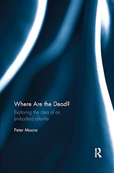 Where Are The Dead?: Exploring The Idea Of An Embodied Afterlife-..