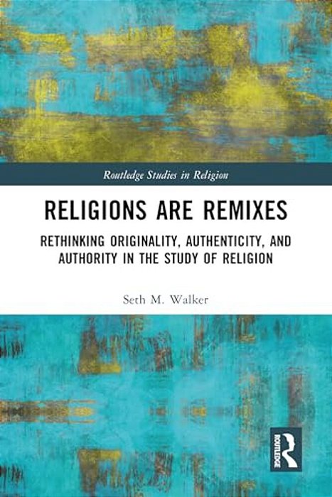 Religions Are Remixes: Rethinking Originality, Authenticity, And Authority In The Study Of Religion-..
