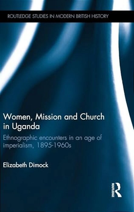 Women, Mission And Church In Uganda: Ethnographic Encounters In An Age Of Imperialism, 1895-1960S-..
