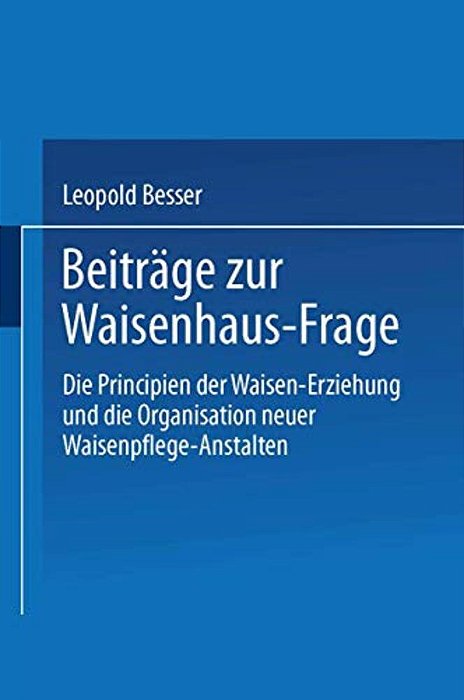 Beiträge Zur Waisenhaus-Frage: Die Principien Der Waisen-Erziehung Und Die Organisation Neuer Waisenpflege-Anstalten-..