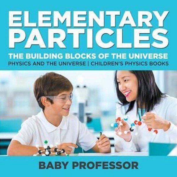 Elementary Particles: The Building Blocks Of The Universe - Physics And The Universe Children's Physics Books-..