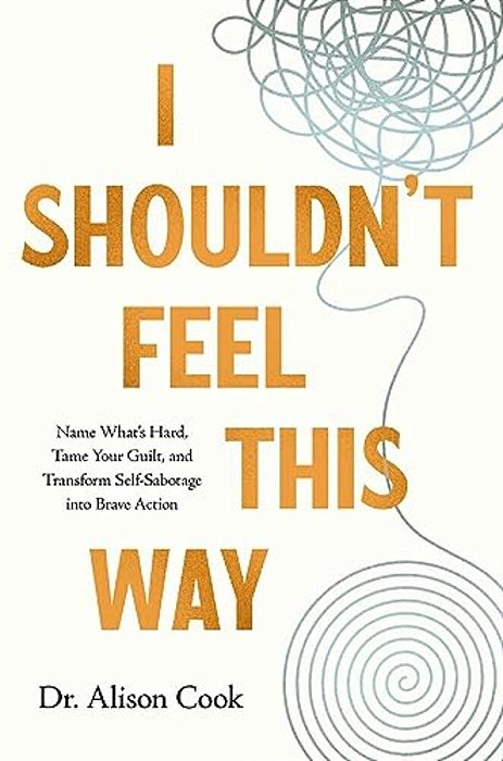 I Shouldn't Feel This Way: Name What's Hard, Tame Your Guilt, And Transform Self-Sabotage Into Brave Action-..