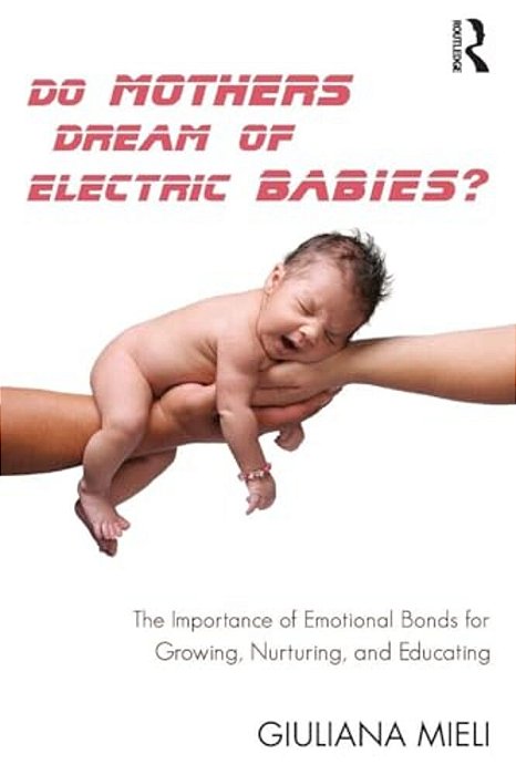 Do Mothers Dream Of Electric Babies?: The Importance Of Emotional Bonds For Growing, Nurturing, And Educating-..