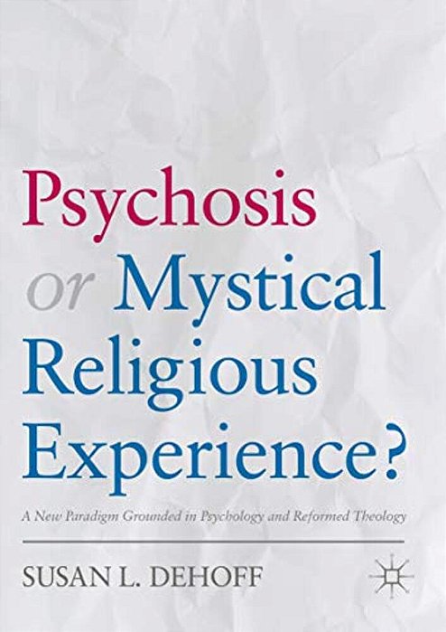 Psychosis Or Mystical Religious Experience?: A New Paradigm Grounded In Psychology And Reformed Theology-..