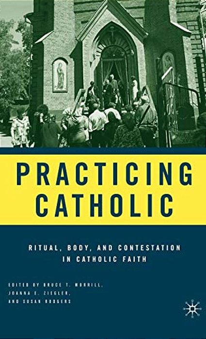 Practicing Catholic: Ritual, Body, And Contestation In Catholic Faith-..