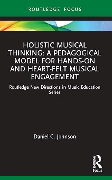Holistic Musical Thinking: A Pedagogical Model For Hands-On And Heart-Felt Musical Engagement: Routledge New Directions In Music Education Series-..