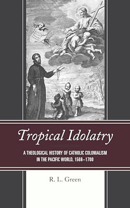 Tropical Idolatry: A Theological History Of Catholic Colonialism In The Pacific World, 1568-1700-..