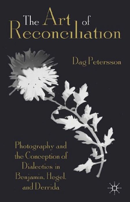 The Art Of Reconciliation: Photography And The Conception Of Dialectics In Benjamin, Hegel, And Derrida-..