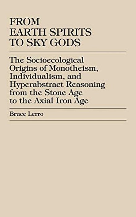 From Earth Spirits To Sky Gods: The Socioecological Origins Of Monotheism, Individualism, And Hyper-Abstract Reasoning, From The Stone Age To The Axia-..