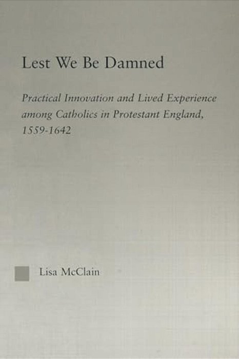 Lest We Be Damned: Practical Innovation & Lived Experience Among Catholics In Protestant England, 1559-1642-..