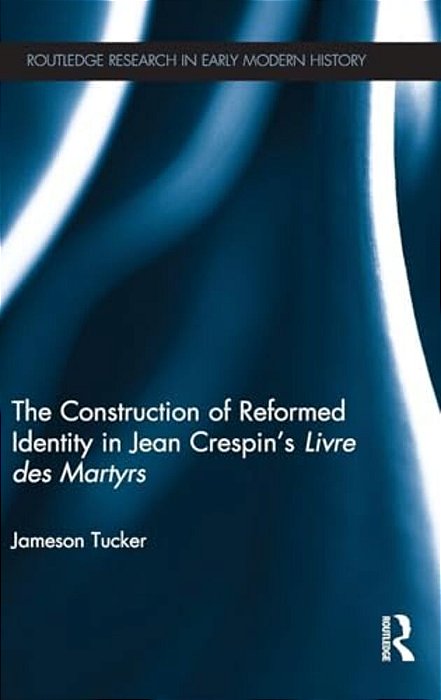 The Construction Of Reformed Identity In Jean Crespin's Livre Des Martyrs: All The True Christians-..