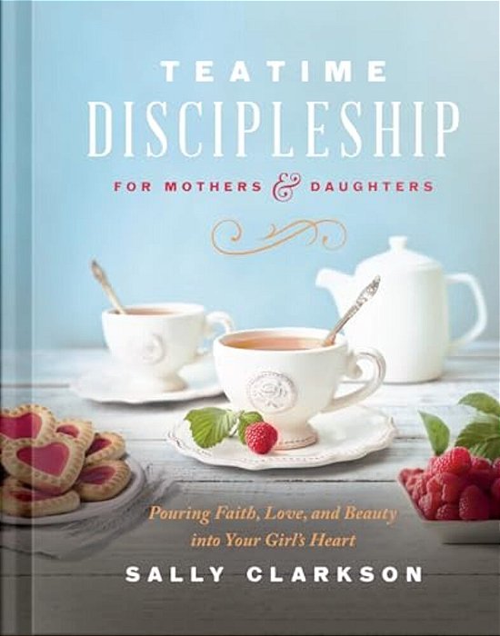 Teatime Discipleship For Mothers And Daughters: Pouring Faith, Love, And Beauty Into Your Girl's Heart-..