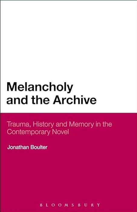 Melancholy And The Archive: Trauma, History And Memory In The Contemporary Novel-..