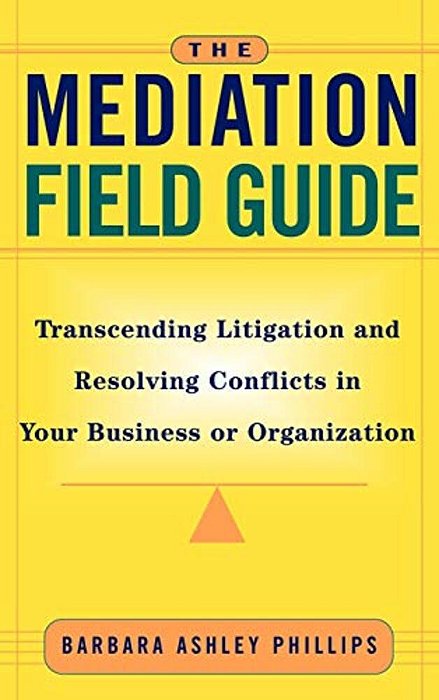 The Mediation Field Guide: Transcending Litigation And Resolving Conflicts In Your Business Or Organization-..