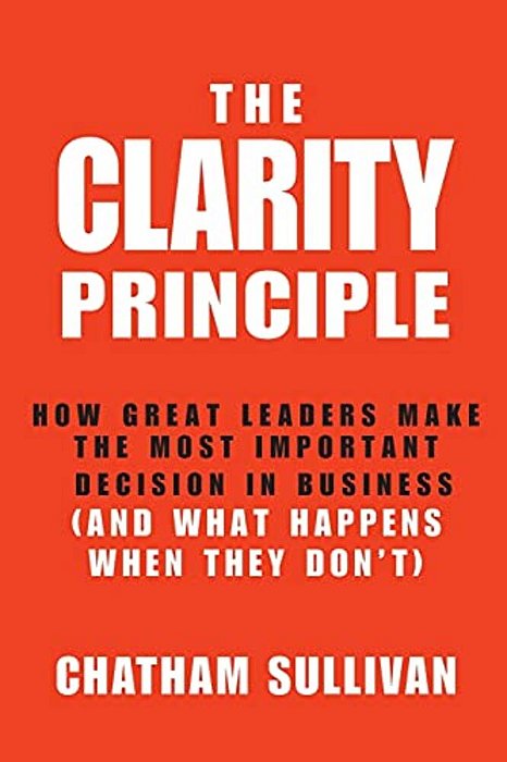 Clarity Principle: How Great Leaders Make The Most Important Decision In Business (And What Happens When They Don'T)-..