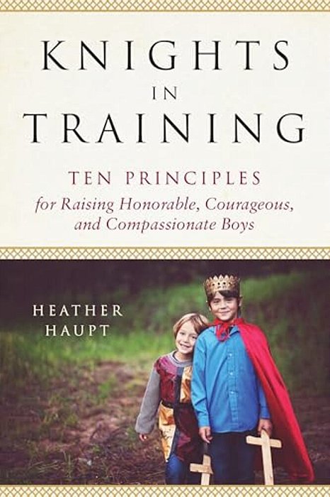 Knights In Training: Ten Principles For Raising Honorable, Courageous, And Compassionate Boys-..