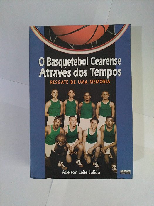 O Basquetebol Cearense Através dos Tempos: Resgate de uma Memória - Adelson Leite Julião