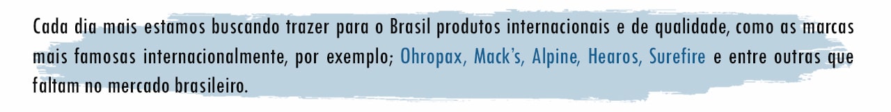 Cada dia mais estamos buscando trazer para o Brasil produtos internacionais e de qualidade, como as marcas mais famosas internacionalmente, por exemplo; Ohropax, Mack’s, Alpine, Hearos, Surefire e entre outras que faltam no mercado brasileiro.